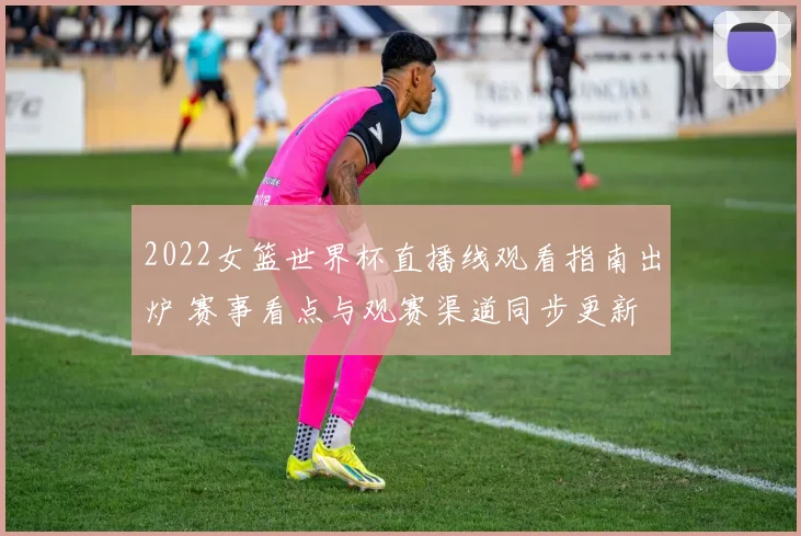 2022女篮世界杯直播线观看指南出炉 赛事看点与观赛渠道同步更新