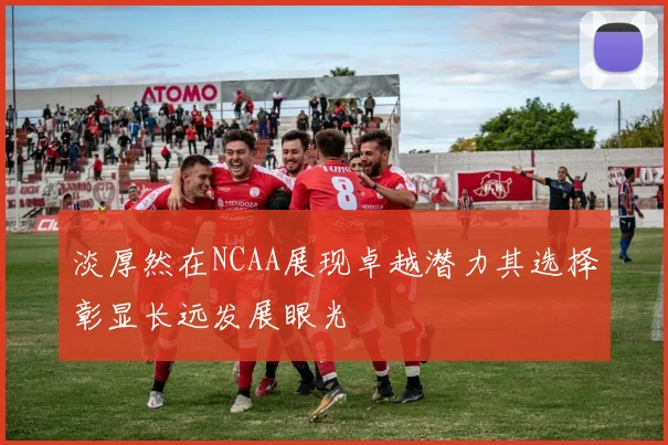 淡厚然在NCAA展现卓越潜力其选择彰显长远发展眼光