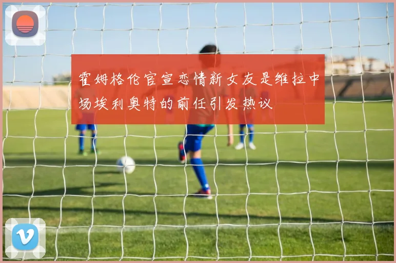 霍姆格伦官宣恋情新女友是维拉中场埃利奥特的前任引发热议
