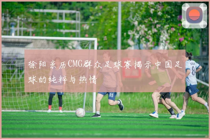 徐阳亲历CMG群众足球赛揭示中国足球的纯粹与热情