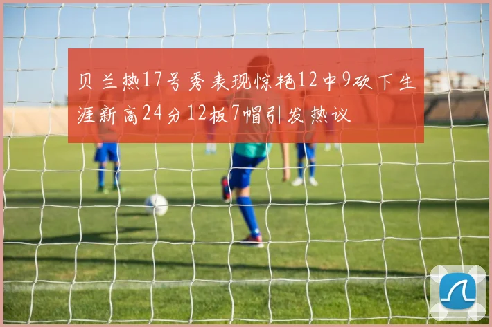贝兰热17号秀表现惊艳12中9砍下生涯新高24分12板7帽引发热议