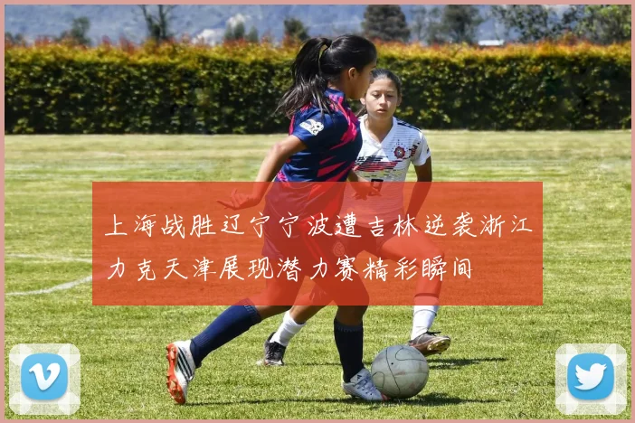 上海战胜辽宁宁波遭吉林逆袭浙江力克天津展现潜力赛精彩瞬间