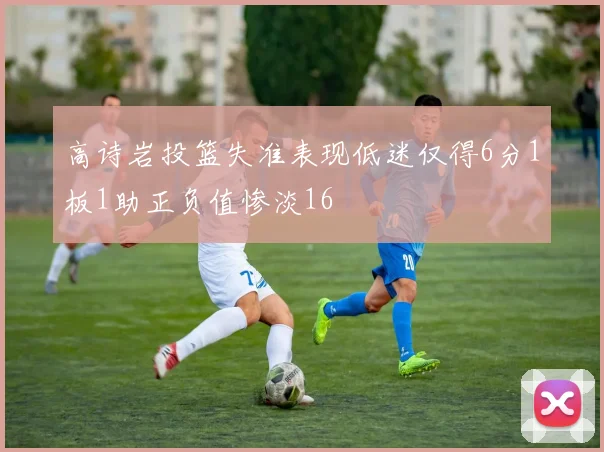 高诗岩投篮失准表现低迷仅得6分1板1助正负值惨淡16