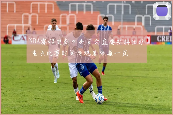 NBA赛程更新中央五台直播安排出炉 重点比赛时间与观看渠道一览