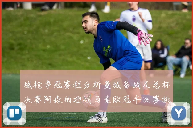 城枪争冠赛程分析曼城备战足总杯决赛阿森纳迎战马竞欧冠半决赛挑战