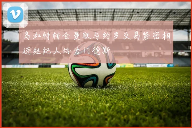乌加特转会曼联与约罗交易紧密相连经纪人均为门德斯
