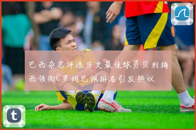 巴西杂志评选历史最佳球员贝利梅西领衔C罗姆巴佩排名引发热议